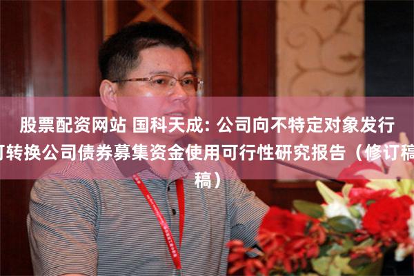 股票配资网站 国科天成: 公司向不特定对象发行可转换公司债券募集资金使用可行性研究报告（修订稿）
