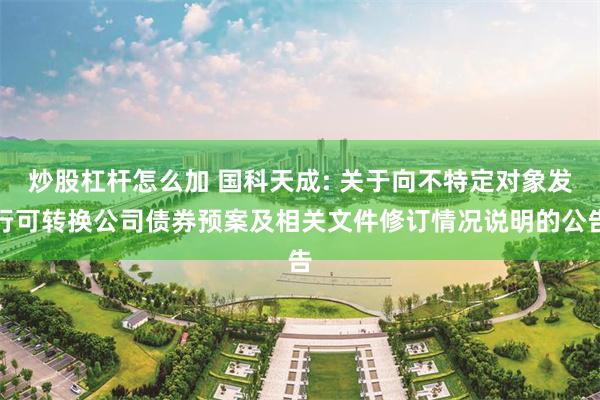 炒股杠杆怎么加 国科天成: 关于向不特定对象发行可转换公司债券预案及相关文件修订情况说明的公告