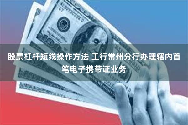 股票杠杆短线操作方法 工行常州分行办理辖内首笔电子携带证业务