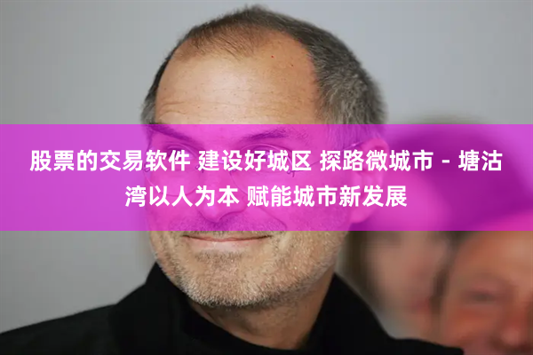 股票的交易软件 建设好城区 探路微城市 - 塘沽湾以人为本 赋能城市新发展