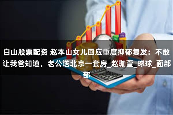 白山股票配资 赵本山女儿回应重度抑郁复发：不敢让我爸知道，老公送北京一套房_赵珈萱_球球_面部