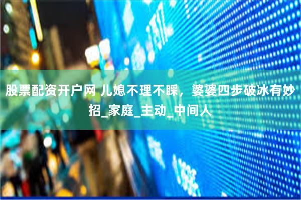股票配资开户网 儿媳不理不睬，婆婆四步破冰有妙招_家庭_主动_中间人