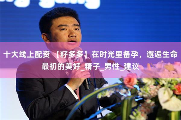 十大线上配资 【籽多多】在时光里备孕，邂逅生命最初的美好_精子_男性_建议