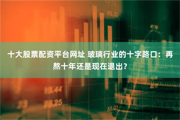 十大股票配资平台网址 玻璃行业的十字路口：再熬十年还是现在退出？