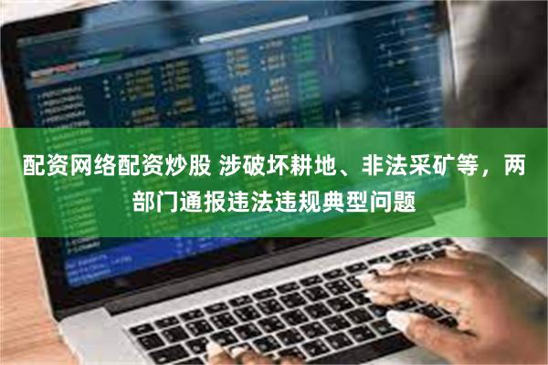 配资网络配资炒股 涉破坏耕地、非法采矿等，两部门通报违法违规典型问题