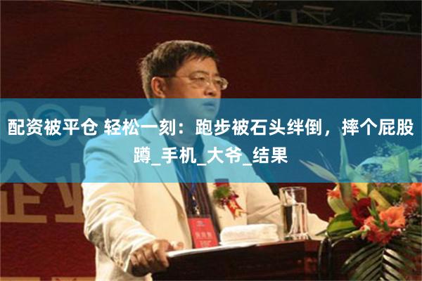 配资被平仓 轻松一刻：跑步被石头绊倒，摔个屁股蹲_手机_大爷_结果