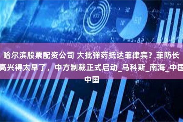 哈尔滨股票配资公司 大批弹药抵达菲律宾？菲防长高兴得太早了，中方制裁正式启动_马科斯_南海_中国