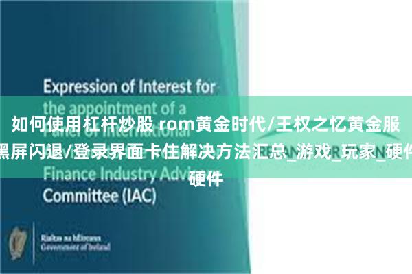 如何使用杠杆炒股 rom黄金时代/王权之忆黄金服黑屏闪退/登录界面卡住解决方法汇总_游戏_玩家_硬件