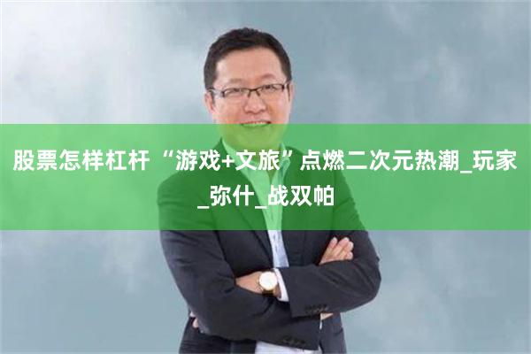 股票怎样杠杆 “游戏+文旅”点燃二次元热潮_玩家_弥什_战双帕