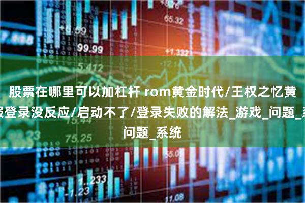 股票在哪里可以加杠杆 rom黄金时代/王权之忆黄金服登录没反应/启动不了/登录失败的解法_游戏_问题_系统