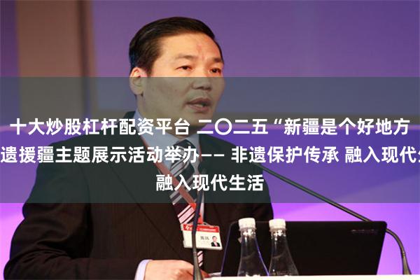 十大炒股杠杆配资平台 二〇二五“新疆是个好地方”非遗援疆主题展示活动举办—— 非遗保护传承 融入现代生活