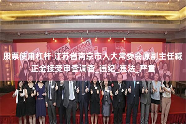 股票使用杠杆 江苏省南京市人大常委会原副主任臧正金接受审查调查_违纪_违法_严重
