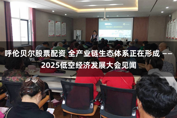 呼伦贝尔股票配资 全产业链生态体系正在形成 ——2025低空经济发展大会见闻