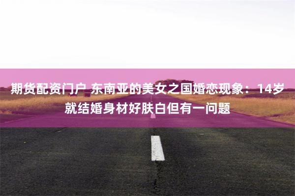期货配资门户 东南亚的美女之国婚恋现象：14岁就结婚身材好肤白但有一问题