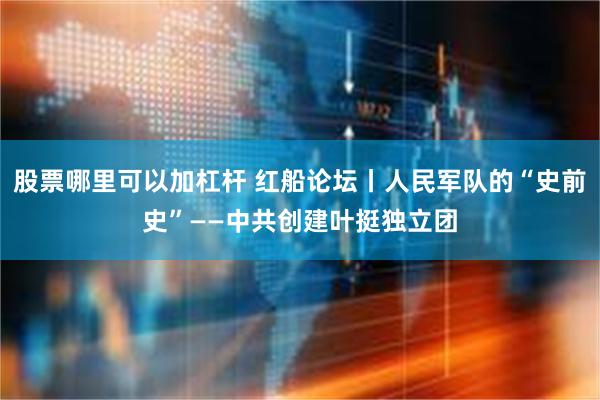 股票哪里可以加杠杆 红船论坛丨人民军队的“史前史”——中共创建叶挺独立团